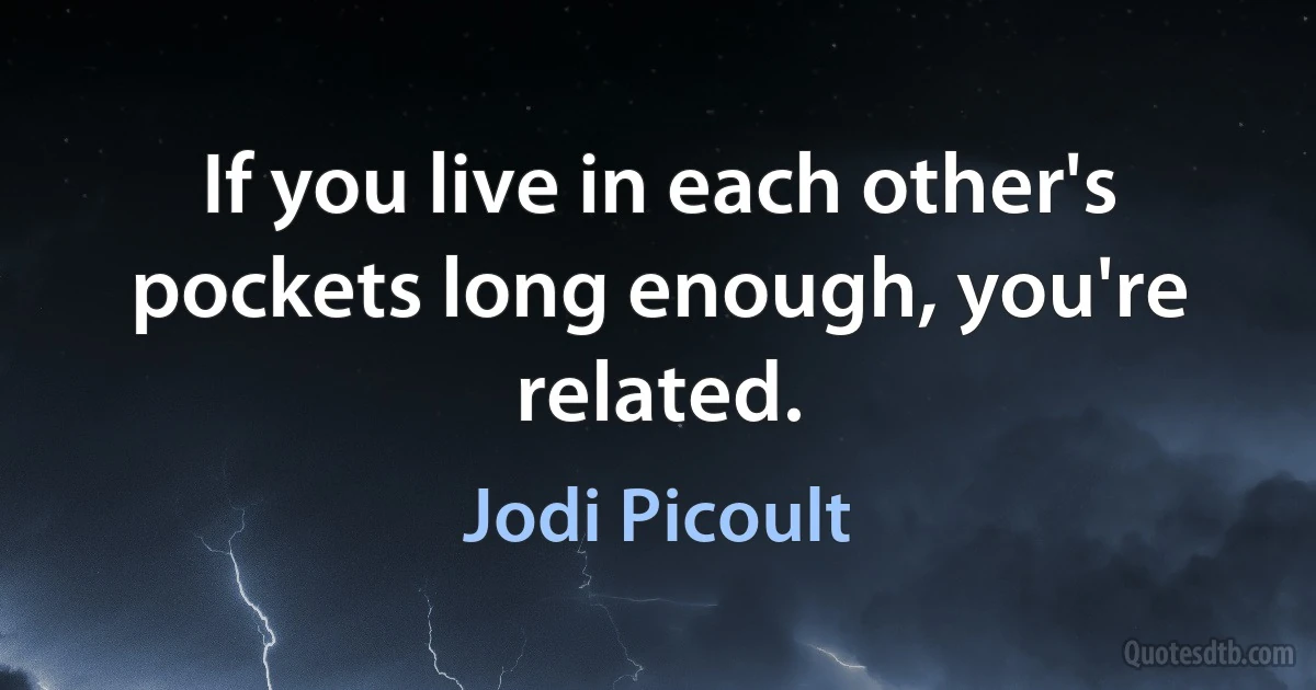 If you live in each other's pockets long enough, you're related. (Jodi Picoult)