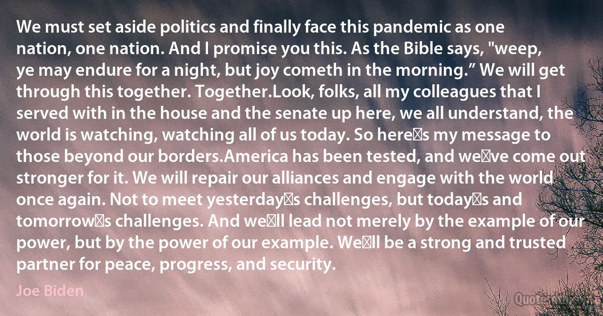 We must set aside politics and finally face this pandemic as one nation, one nation. And I promise you this. As the Bible says, "weep, ye may endure for a night, but joy cometh in the morning.” We will get through this together. Together.Look, folks, all my colleagues that I served with in the house and the senate up here, we all understand, the world is watching, watching all of us today. So here′s my message to those beyond our borders.America has been tested, and we′ve come out stronger for it. We will repair our alliances and engage with the world once again. Not to meet yesterday′s challenges, but today′s and tomorrow′s challenges. And we′ll lead not merely by the example of our power, but by the power of our example. We′ll be a strong and trusted partner for peace, progress, and security. (Joe Biden)