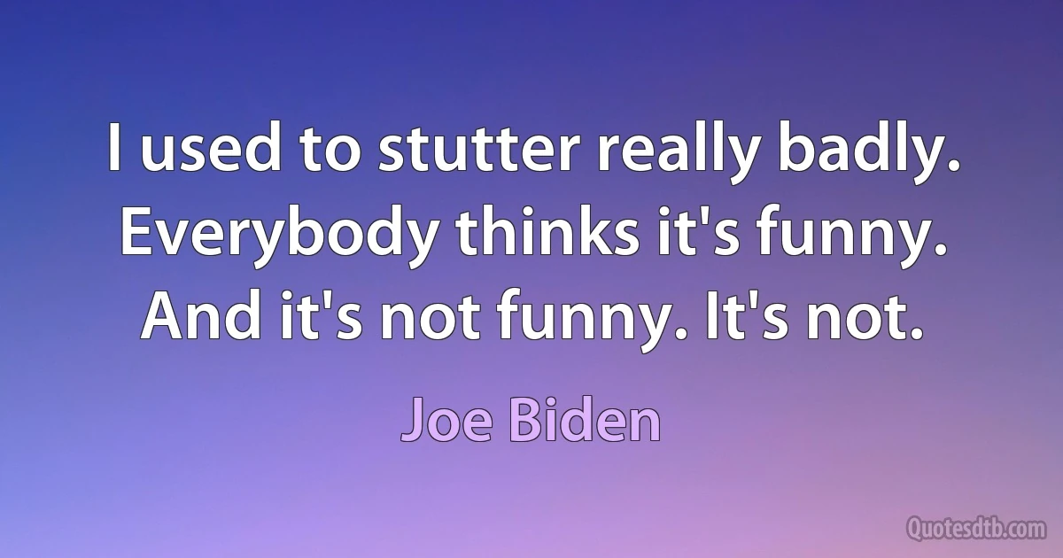 I used to stutter really badly. Everybody thinks it's funny. And it's not funny. It's not. (Joe Biden)