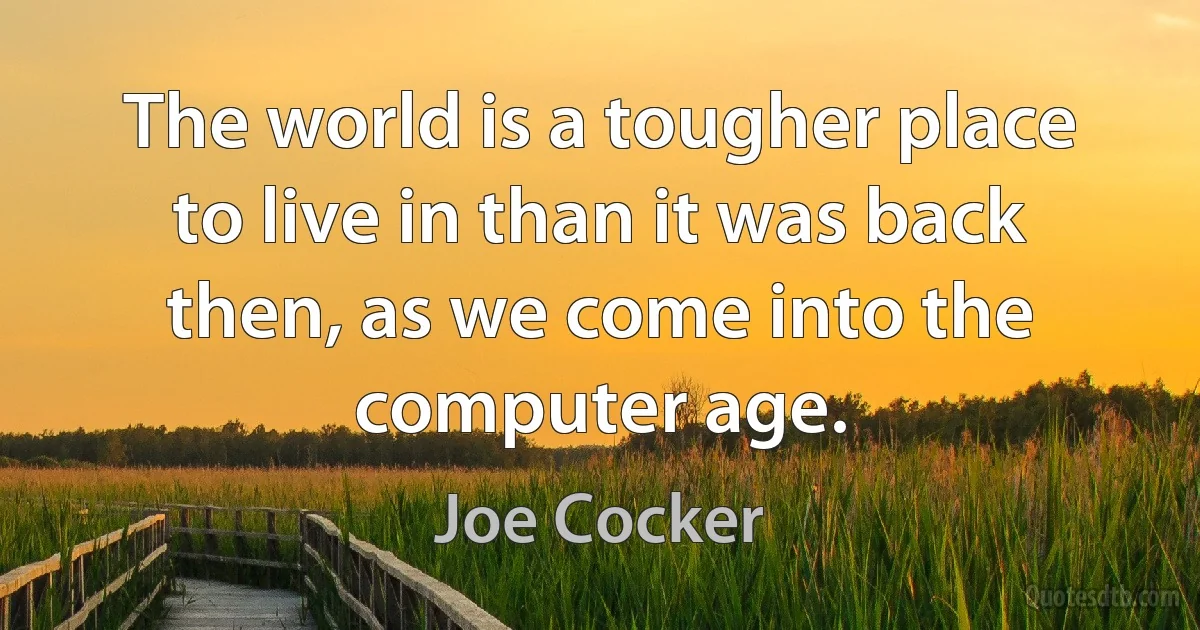 The world is a tougher place to live in than it was back then, as we come into the computer age. (Joe Cocker)