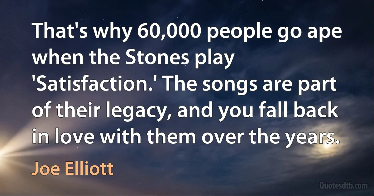 That's why 60,000 people go ape when the Stones play 'Satisfaction.' The songs are part of their legacy, and you fall back in love with them over the years. (Joe Elliott)