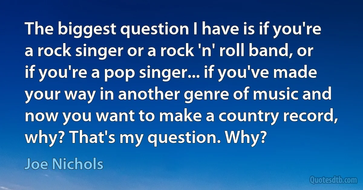 The biggest question I have is if you're a rock singer or a rock 'n' roll band, or if you're a pop singer... if you've made your way in another genre of music and now you want to make a country record, why? That's my question. Why? (Joe Nichols)