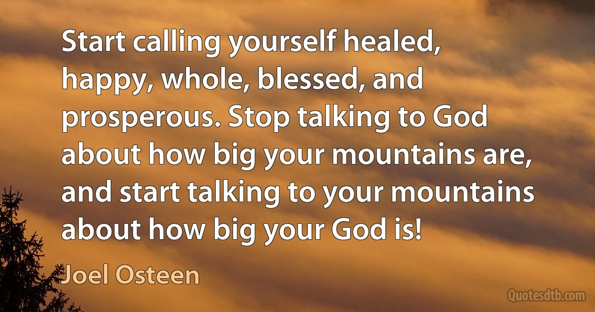 Start calling yourself healed, happy, whole, blessed, and prosperous. Stop talking to God about how big your mountains are, and start talking to your mountains about how big your God is! (Joel Osteen)