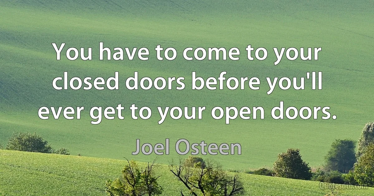 You have to come to your closed doors before you'll ever get to your open doors. (Joel Osteen)