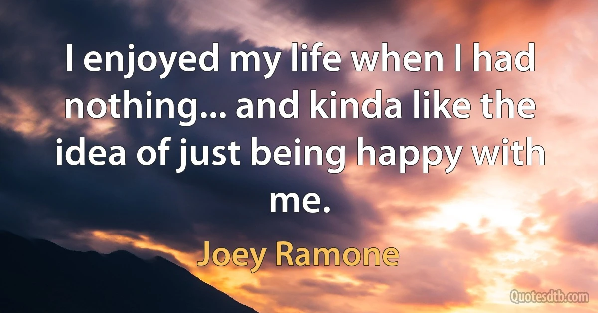 I enjoyed my life when I had nothing... and kinda like the idea of just being happy with me. (Joey Ramone)