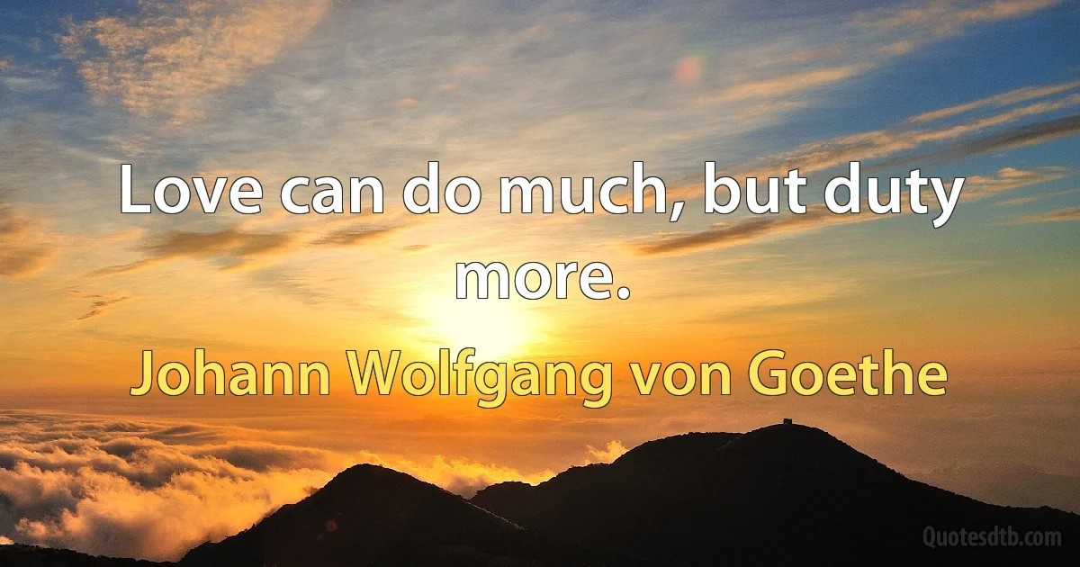 Love can do much, but duty more. (Johann Wolfgang von Goethe)