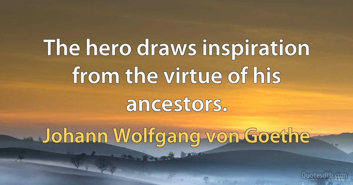 The hero draws inspiration from the virtue of his ancestors. (Johann Wolfgang von Goethe)