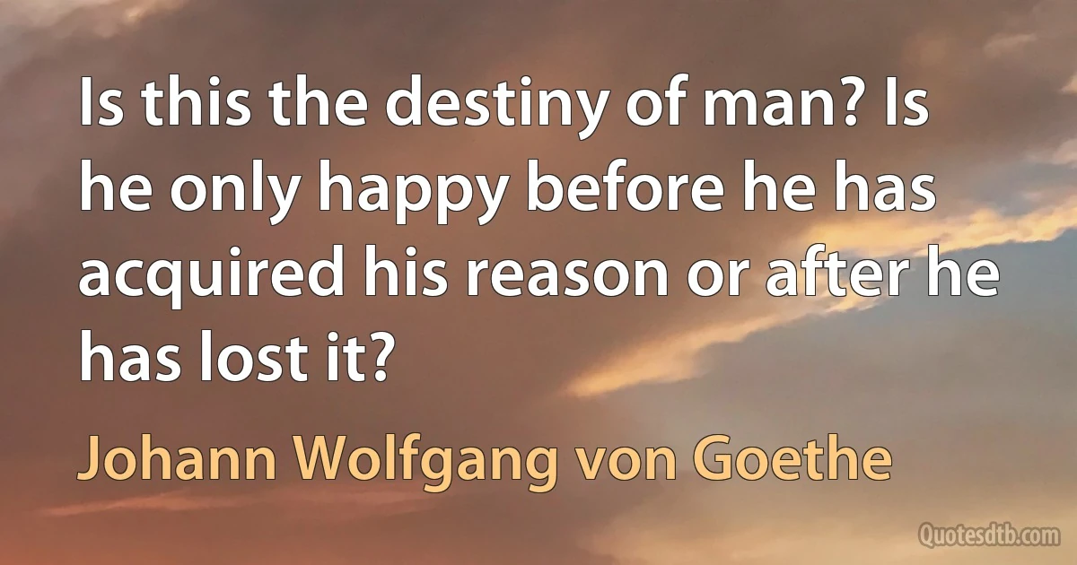 Is this the destiny of man? Is he only happy before he has acquired his reason or after he has lost it? (Johann Wolfgang von Goethe)