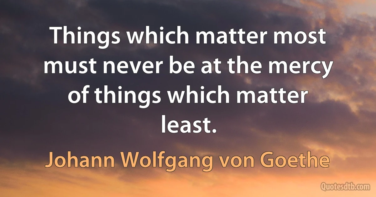 Things which matter most must never be at the mercy of things which matter least. (Johann Wolfgang von Goethe)