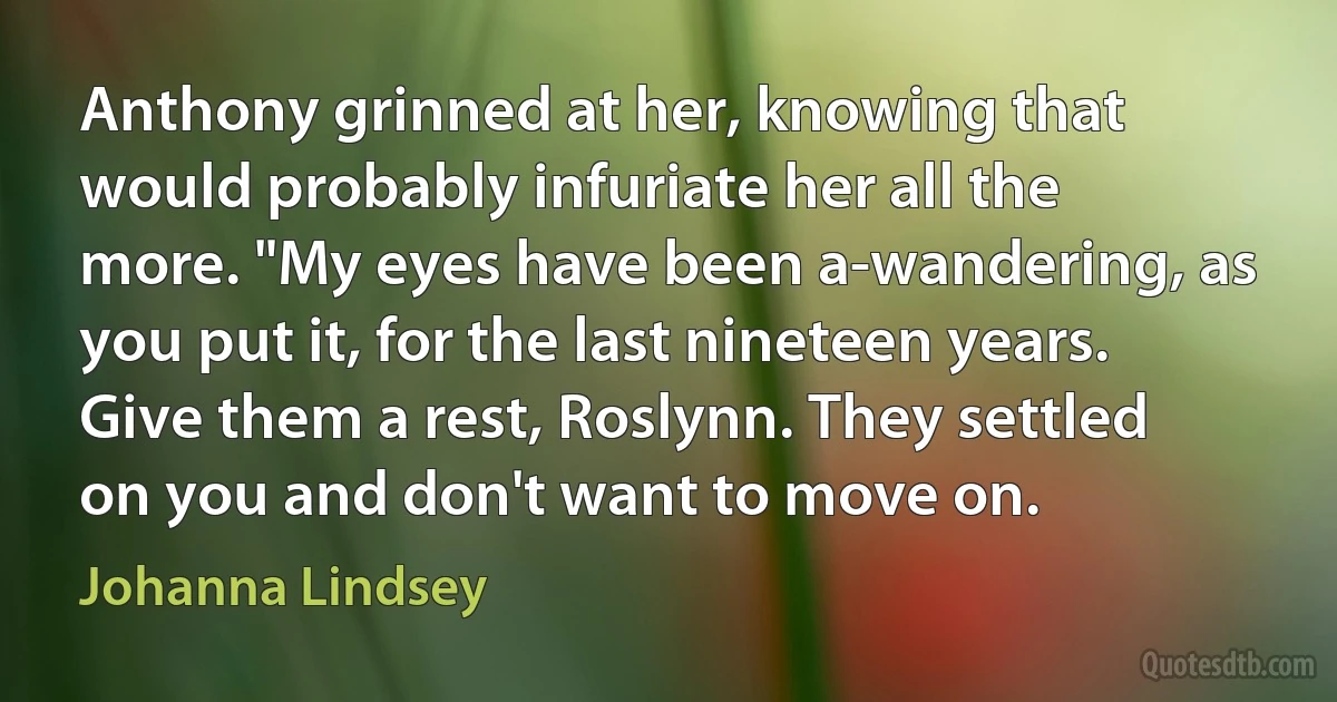 Anthony grinned at her, knowing that would probably infuriate her all the more. "My eyes have been a-wandering, as you put it, for the last nineteen years. Give them a rest, Roslynn. They settled on you and don't want to move on. (Johanna Lindsey)