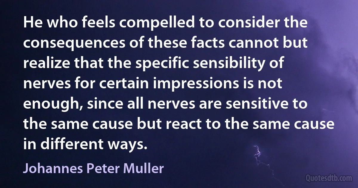 He who feels compelled to consider the consequences of these facts cannot but realize that the specific sensibility of nerves for certain impressions is not enough, since all nerves are sensitive to the same cause but react to the same cause in different ways. (Johannes Peter Muller)