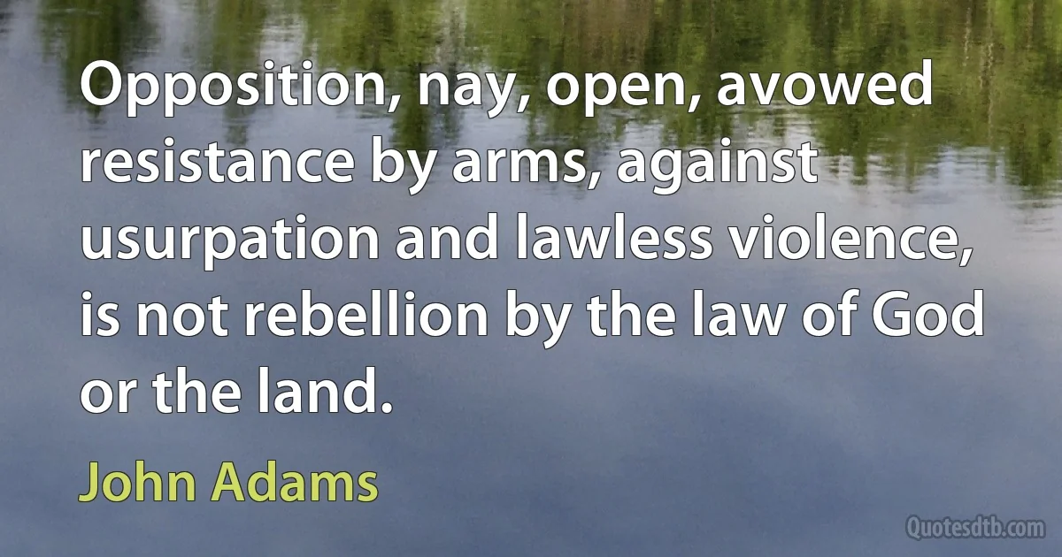 Opposition, nay, open, avowed resistance by arms, against usurpation and lawless violence, is not rebellion by the law of God or the land. (John Adams)