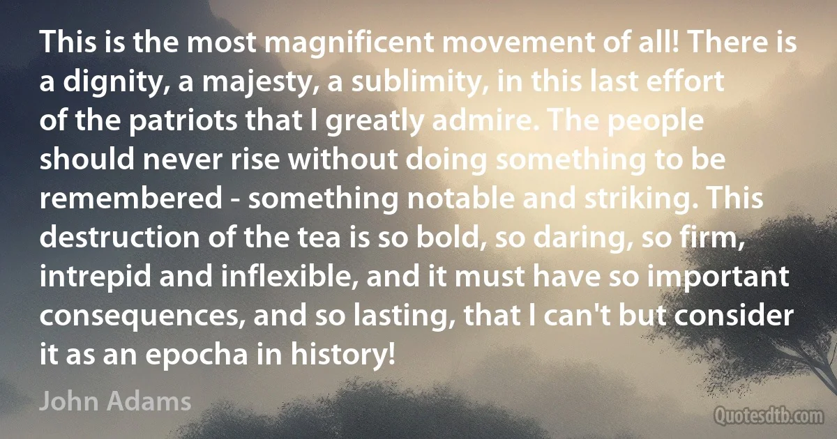 This is the most magnificent movement of all! There is a dignity, a majesty, a sublimity, in this last effort of the patriots that I greatly admire. The people should never rise without doing something to be remembered - something notable and striking. This destruction of the tea is so bold, so daring, so firm, intrepid and inflexible, and it must have so important consequences, and so lasting, that I can't but consider it as an epocha in history! (John Adams)