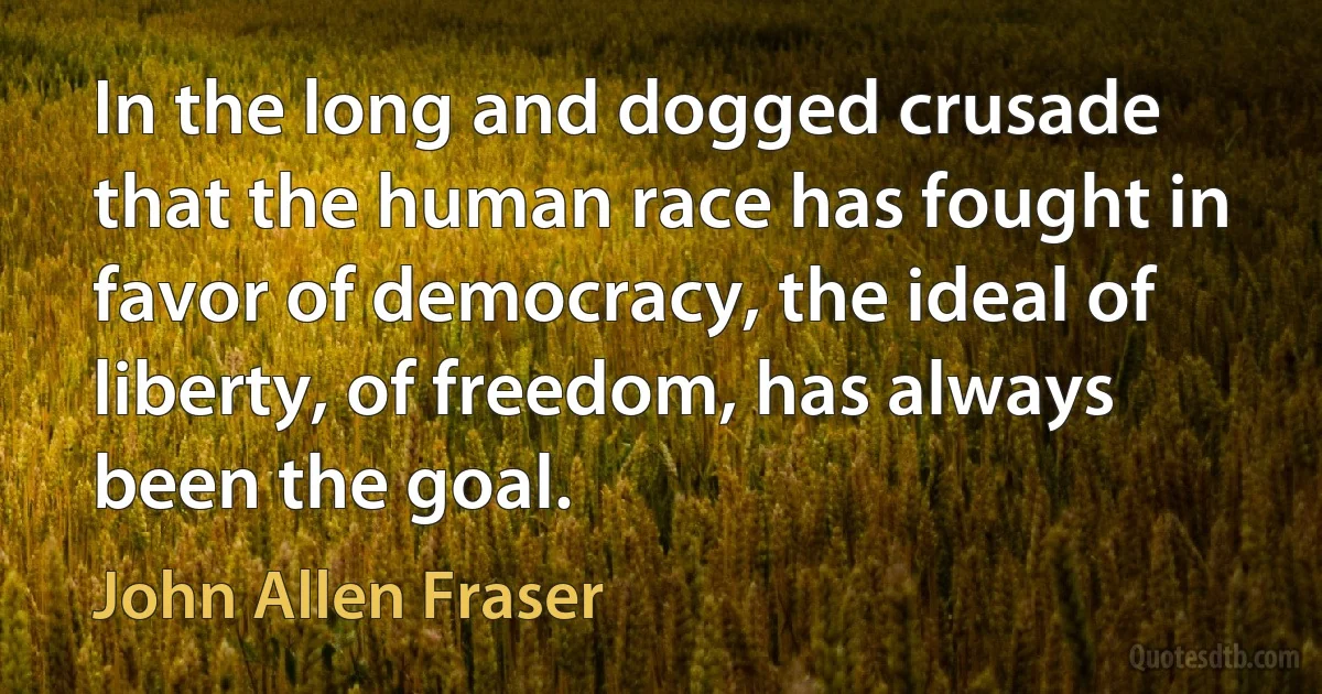 In the long and dogged crusade that the human race has fought in favor of democracy, the ideal of liberty, of freedom, has always been the goal. (John Allen Fraser)