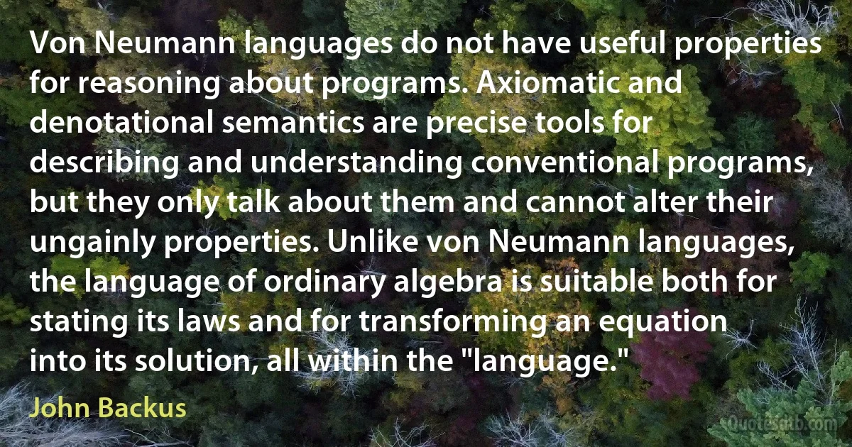 Von Neumann languages do not have useful properties for reasoning about programs. Axiomatic and denotational semantics are precise tools for describing and understanding conventional programs, but they only talk about them and cannot alter their ungainly properties. Unlike von Neumann languages, the language of ordinary algebra is suitable both for stating its laws and for transforming an equation into its solution, all within the "language." (John Backus)