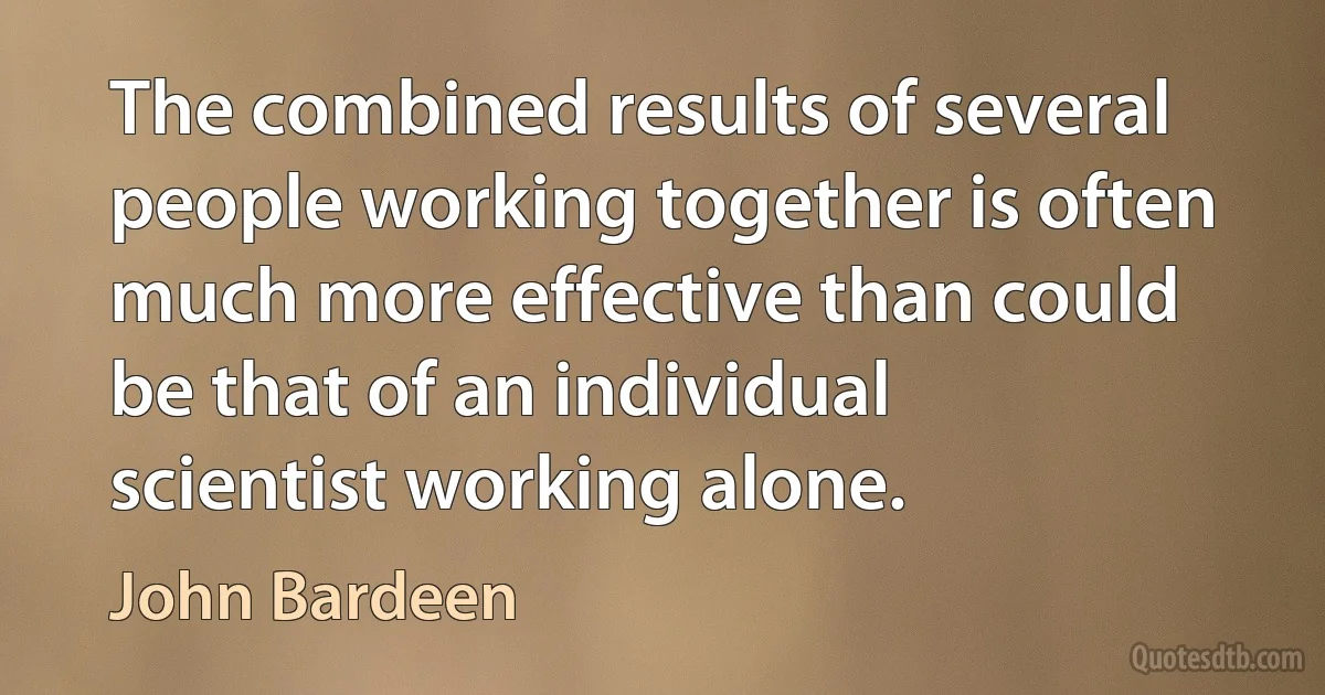 The combined results of several people working together is often much more effective than could be that of an individual scientist working alone. (John Bardeen)