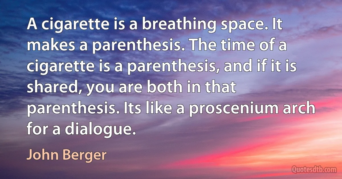 A cigarette is a breathing space. It makes a parenthesis. The time of a cigarette is a parenthesis, and if it is shared, you are both in that parenthesis. Its like a proscenium arch for a dialogue. (John Berger)