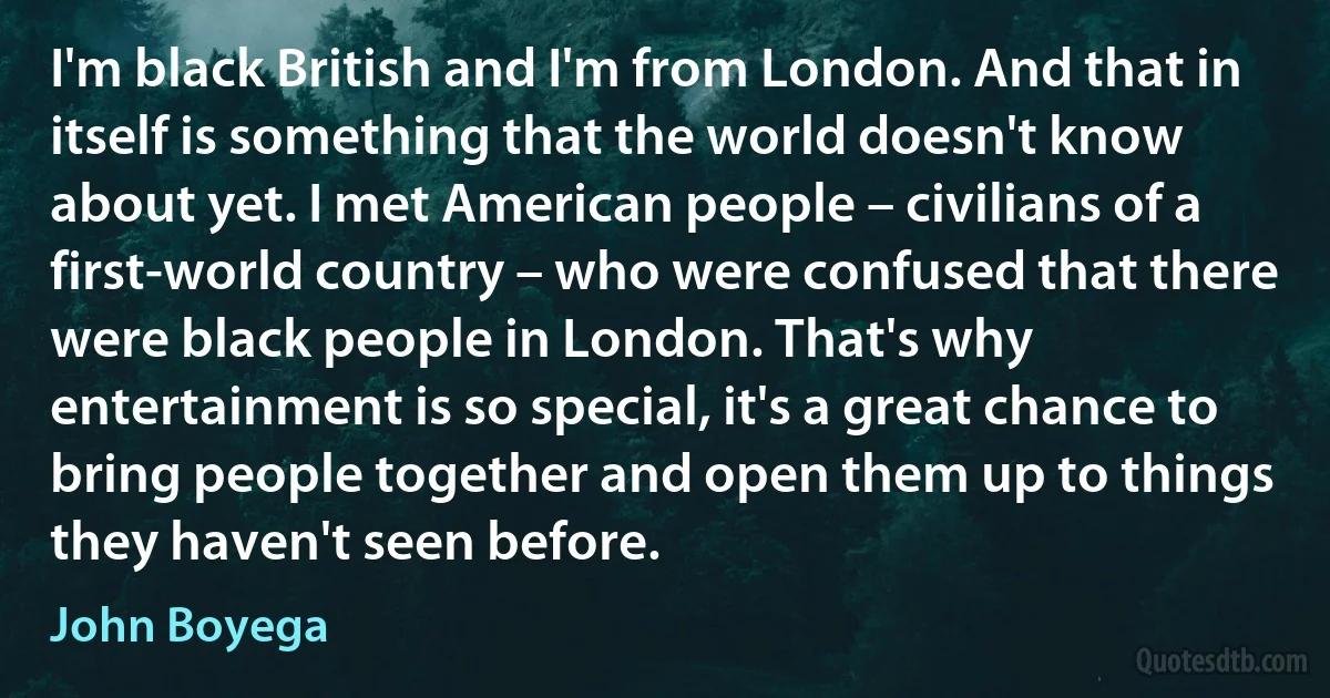 I'm black British and I'm from London. And that in itself is something that the world doesn't know about yet. I met American people – civilians of a first-world country – who were confused that there were black people in London. That's why entertainment is so special, it's a great chance to bring people together and open them up to things they haven't seen before. (John Boyega)