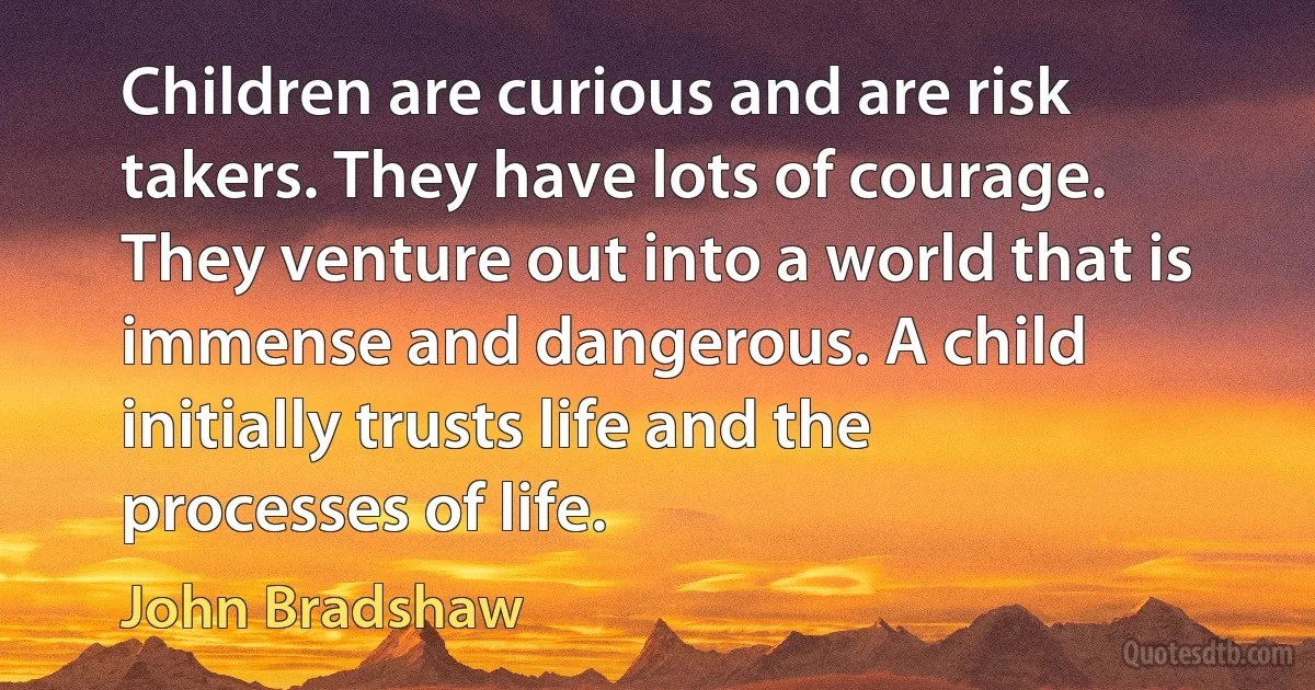 Children are curious and are risk takers. They have lots of courage. They venture out into a world that is immense and dangerous. A child initially trusts life and the processes of life. (John Bradshaw)