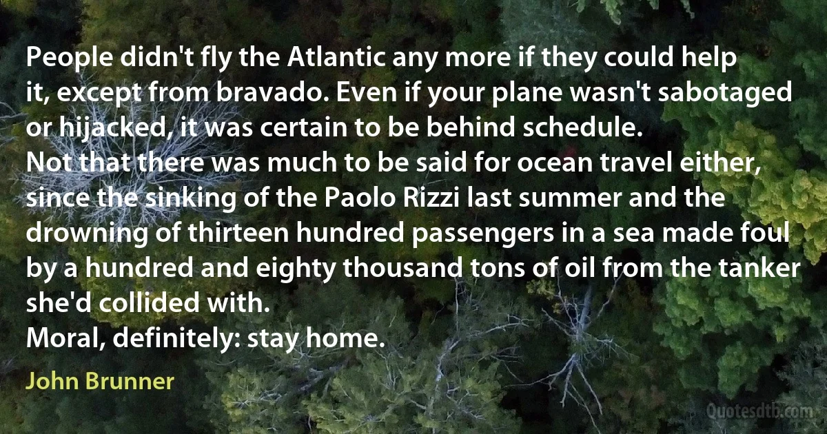 People didn't fly the Atlantic any more if they could help it, except from bravado. Even if your plane wasn't sabotaged or hijacked, it was certain to be behind schedule.
Not that there was much to be said for ocean travel either, since the sinking of the Paolo Rizzi last summer and the drowning of thirteen hundred passengers in a sea made foul by a hundred and eighty thousand tons of oil from the tanker she'd collided with.
Moral, definitely: stay home. (John Brunner)