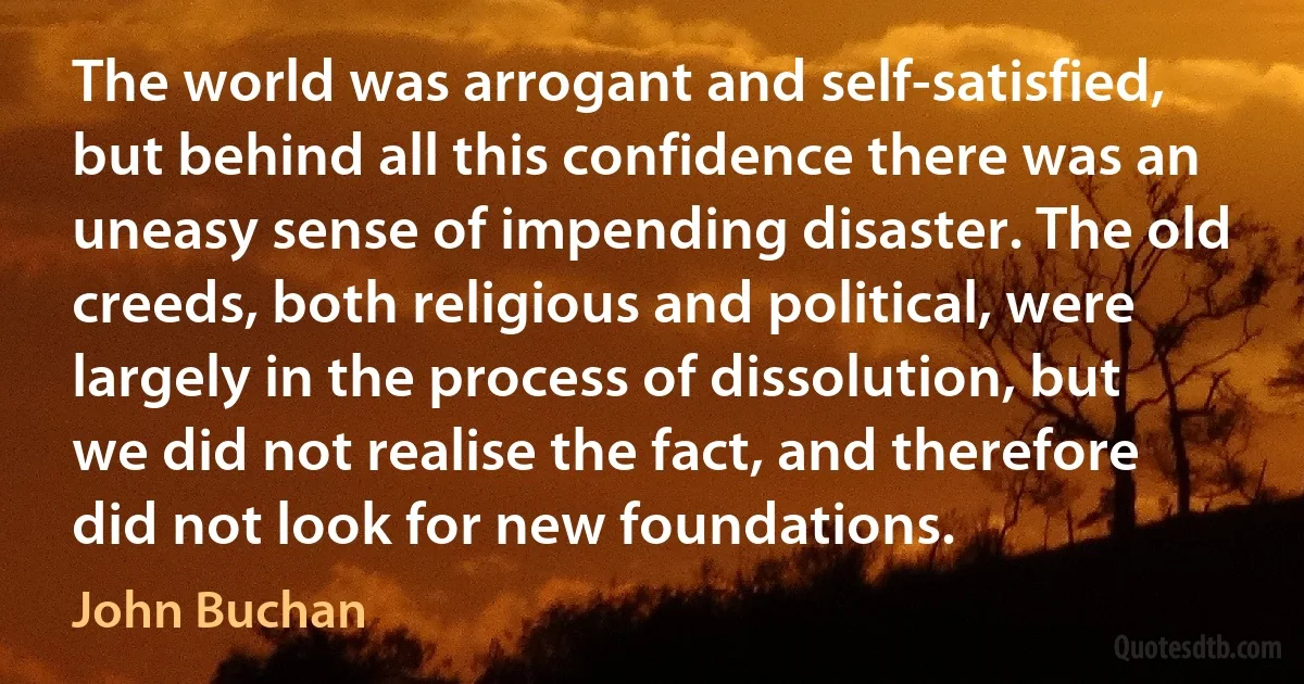 The world was arrogant and self-satisfied, but behind all this confidence there was an uneasy sense of impending disaster. The old creeds, both religious and political, were largely in the process of dissolution, but we did not realise the fact, and therefore did not look for new foundations. (John Buchan)