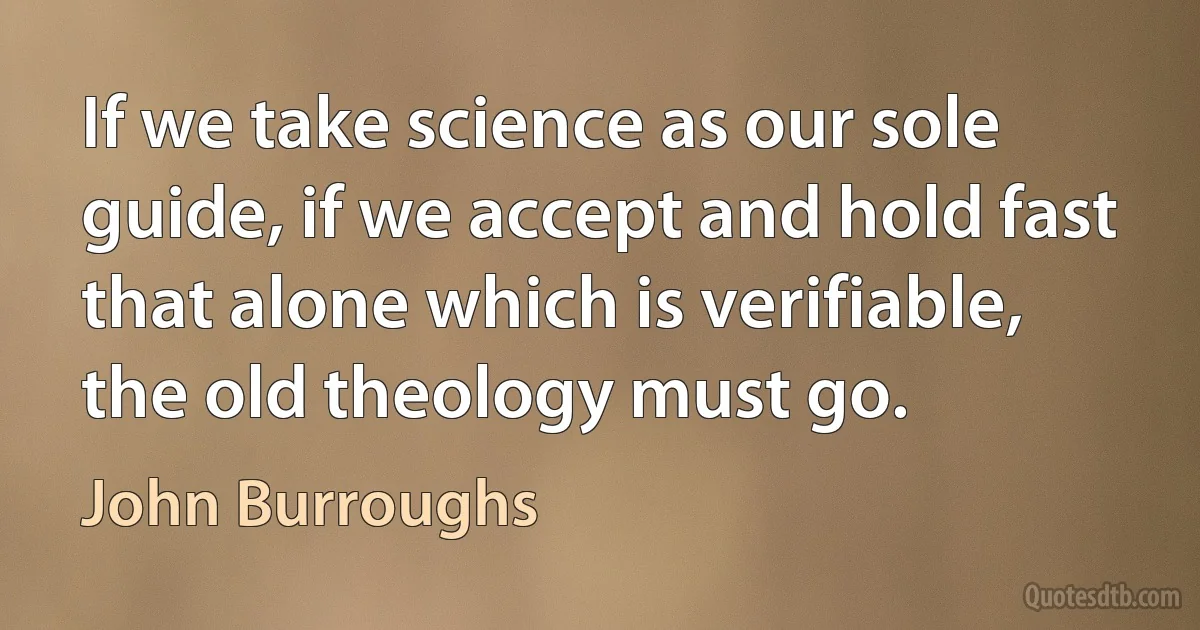 If we take science as our sole guide, if we accept and hold fast that alone which is verifiable, the old theology must go. (John Burroughs)