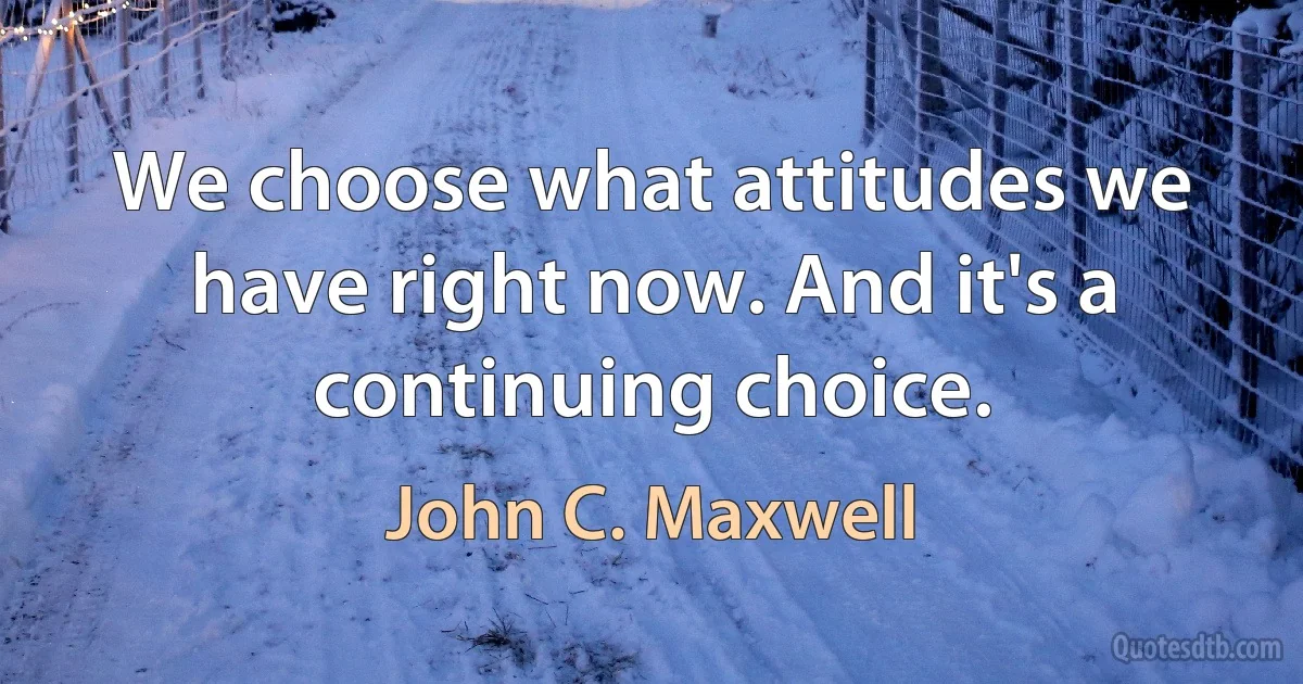 We choose what attitudes we have right now. And it's a continuing choice. (John C. Maxwell)