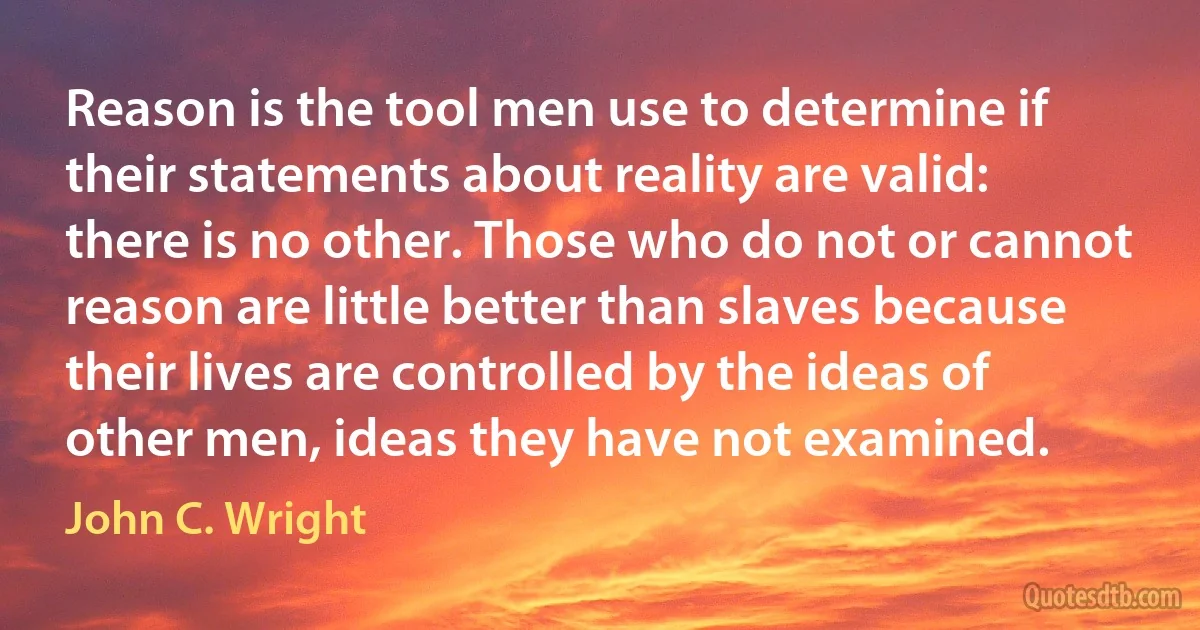 Reason is the tool men use to determine if their statements about reality are valid: there is no other. Those who do not or cannot reason are little better than slaves because their lives are controlled by the ideas of other men, ideas they have not examined. (John C. Wright)