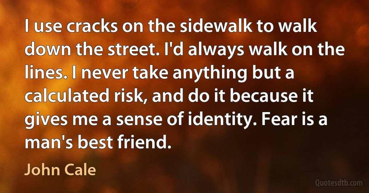 I use cracks on the sidewalk to walk down the street. I'd always walk on the lines. I never take anything but a calculated risk, and do it because it gives me a sense of identity. Fear is a man's best friend. (John Cale)