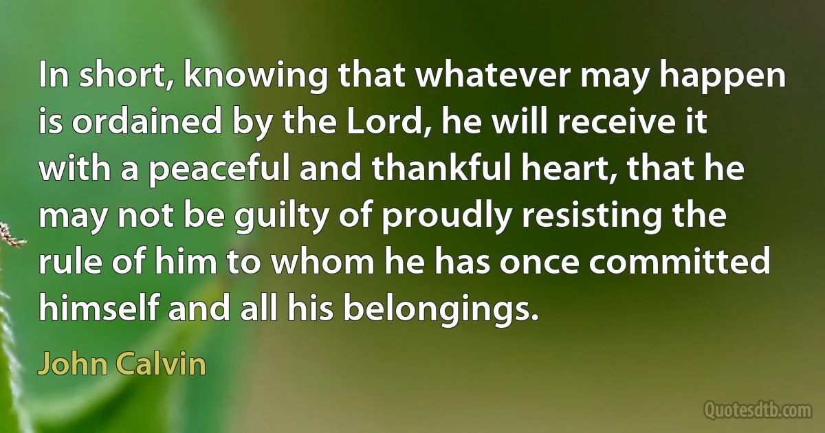 In short, knowing that whatever may happen is ordained by the Lord, he will receive it with a peaceful and thankful heart, that he may not be guilty of proudly resisting the rule of him to whom he has once committed himself and all his belongings. (John Calvin)