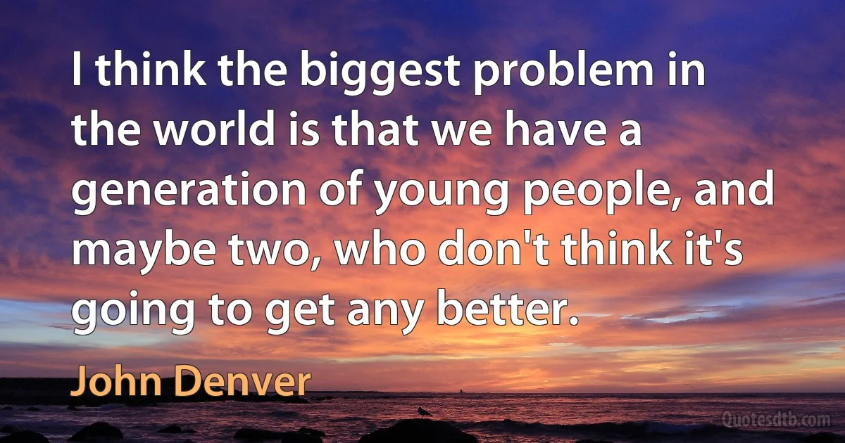 I think the biggest problem in the world is that we have a generation of young people, and maybe two, who don't think it's going to get any better. (John Denver)