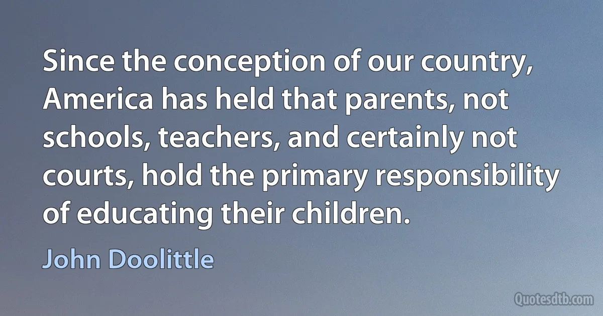 Since the conception of our country, America has held that parents, not schools, teachers, and certainly not courts, hold the primary responsibility of educating their children. (John Doolittle)