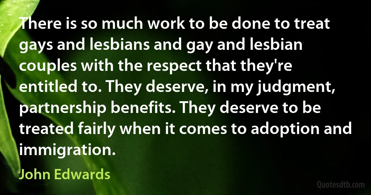 There is so much work to be done to treat gays and lesbians and gay and lesbian couples with the respect that they're entitled to. They deserve, in my judgment, partnership benefits. They deserve to be treated fairly when it comes to adoption and immigration. (John Edwards)