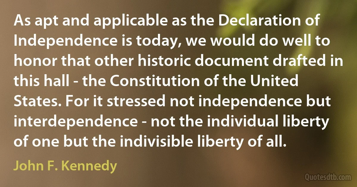 As apt and applicable as the Declaration of Independence is today, we would do well to honor that other historic document drafted in this hall - the Constitution of the United States. For it stressed not independence but interdependence - not the individual liberty of one but the indivisible liberty of all. (John F. Kennedy)