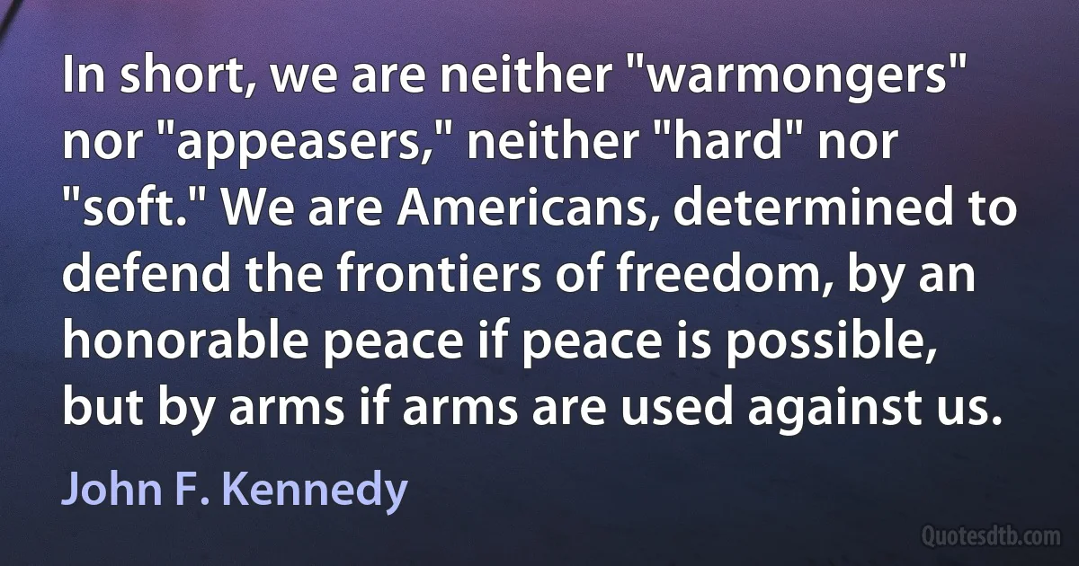 In short, we are neither "warmongers" nor "appeasers," neither "hard" nor "soft." We are Americans, determined to defend the frontiers of freedom, by an honorable peace if peace is possible, but by arms if arms are used against us. (John F. Kennedy)