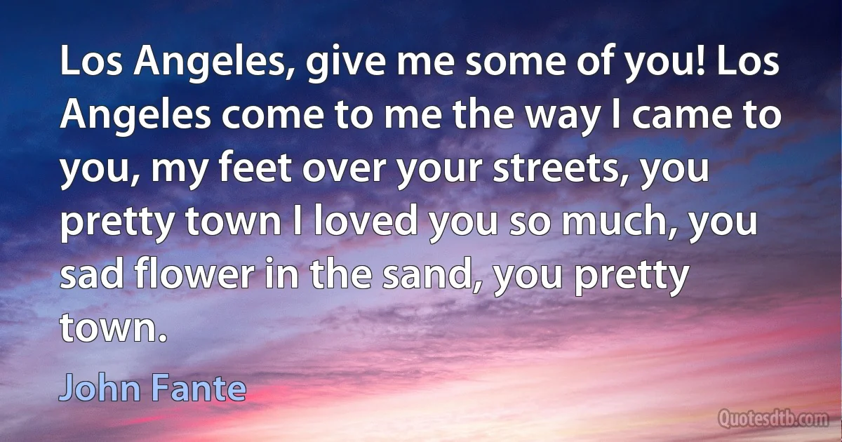 Los Angeles, give me some of you! Los Angeles come to me the way I came to you, my feet over your streets, you pretty town I loved you so much, you sad flower in the sand, you pretty town. (John Fante)