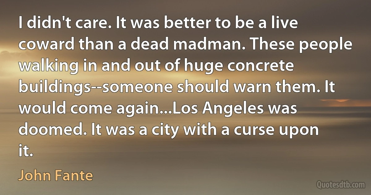 I didn't care. It was better to be a live coward than a dead madman. These people walking in and out of huge concrete buildings--someone should warn them. It would come again...Los Angeles was doomed. It was a city with a curse upon it. (John Fante)