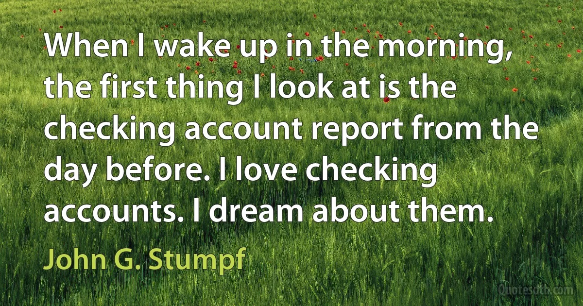 When I wake up in the morning, the first thing I look at is the checking account report from the day before. I love checking accounts. I dream about them. (John G. Stumpf)