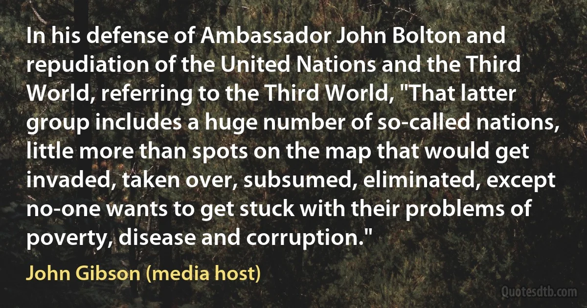 In his defense of Ambassador John Bolton and repudiation of the United Nations and the Third World, referring to the Third World, "That latter group includes a huge number of so-called nations, little more than spots on the map that would get invaded, taken over, subsumed, eliminated, except no-one wants to get stuck with their problems of poverty, disease and corruption." (John Gibson (media host))