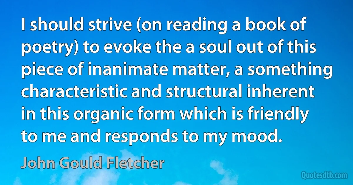 I should strive (on reading a book of poetry) to evoke the a soul out of this piece of inanimate matter, a something characteristic and structural inherent in this organic form which is friendly to me and responds to my mood. (John Gould Fletcher)