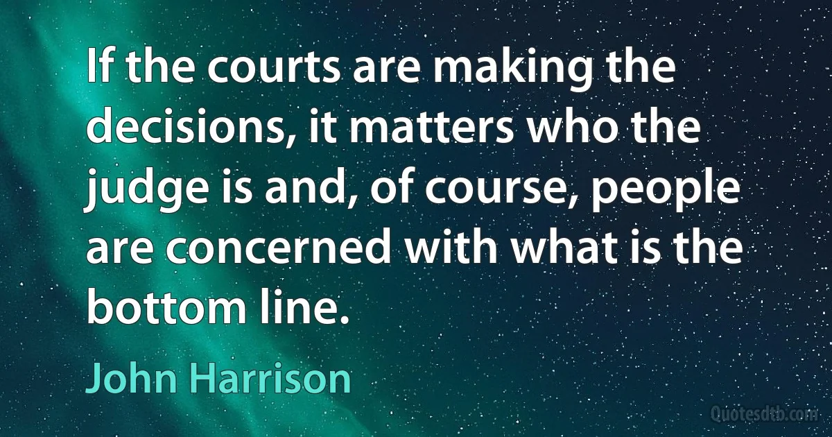 If the courts are making the decisions, it matters who the judge is and, of course, people are concerned with what is the bottom line. (John Harrison)