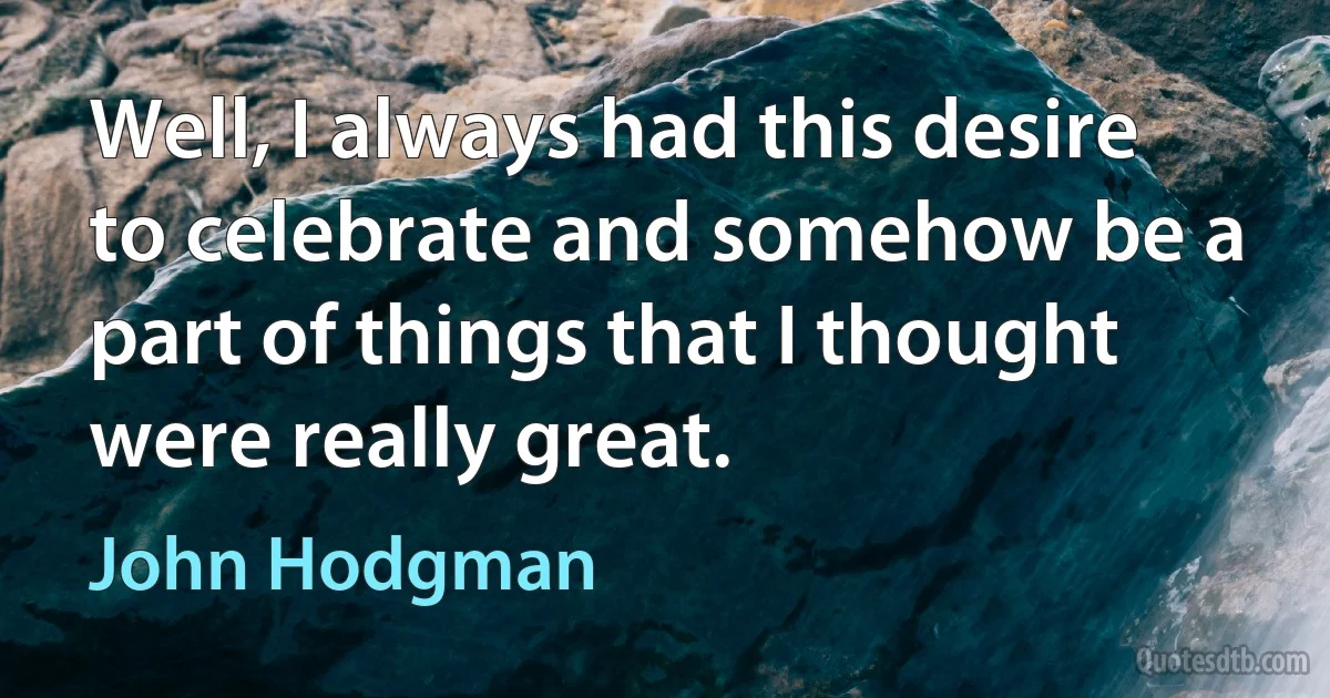 Well, I always had this desire to celebrate and somehow be a part of things that I thought were really great. (John Hodgman)