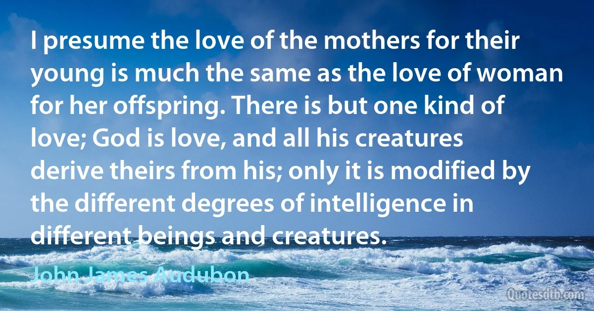 I presume the love of the mothers for their young is much the same as the love of woman for her offspring. There is but one kind of love; God is love, and all his creatures derive theirs from his; only it is modified by the different degrees of intelligence in different beings and creatures. (John James Audubon)