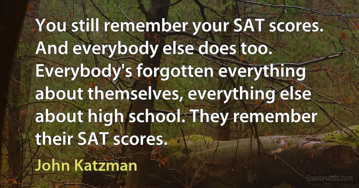 You still remember your SAT scores. And everybody else does too. Everybody's forgotten everything about themselves, everything else about high school. They remember their SAT scores. (John Katzman)