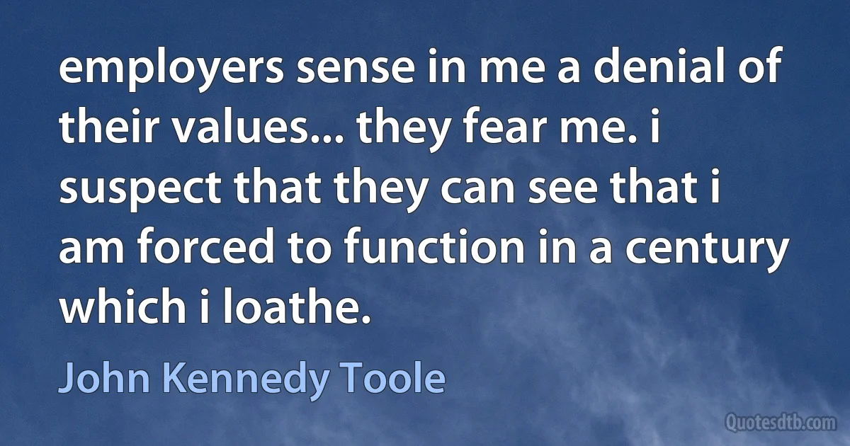 employers sense in me a denial of their values... they fear me. i suspect that they can see that i am forced to function in a century which i loathe. (John Kennedy Toole)