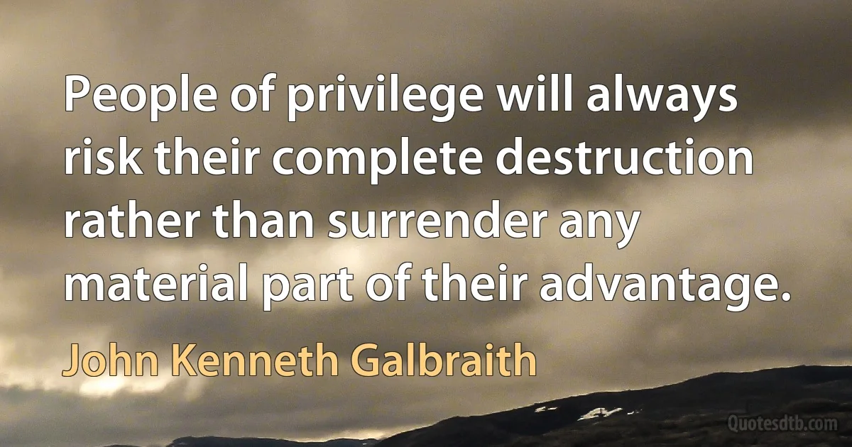 People of privilege will always risk their complete destruction rather than surrender any material part of their advantage. (John Kenneth Galbraith)