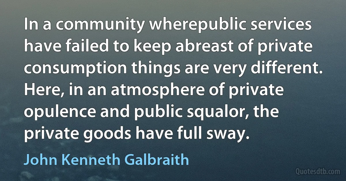 In a community wherepublic services have failed to keep abreast of private consumption things are very different. Here, in an atmosphere of private opulence and public squalor, the private goods have full sway. (John Kenneth Galbraith)