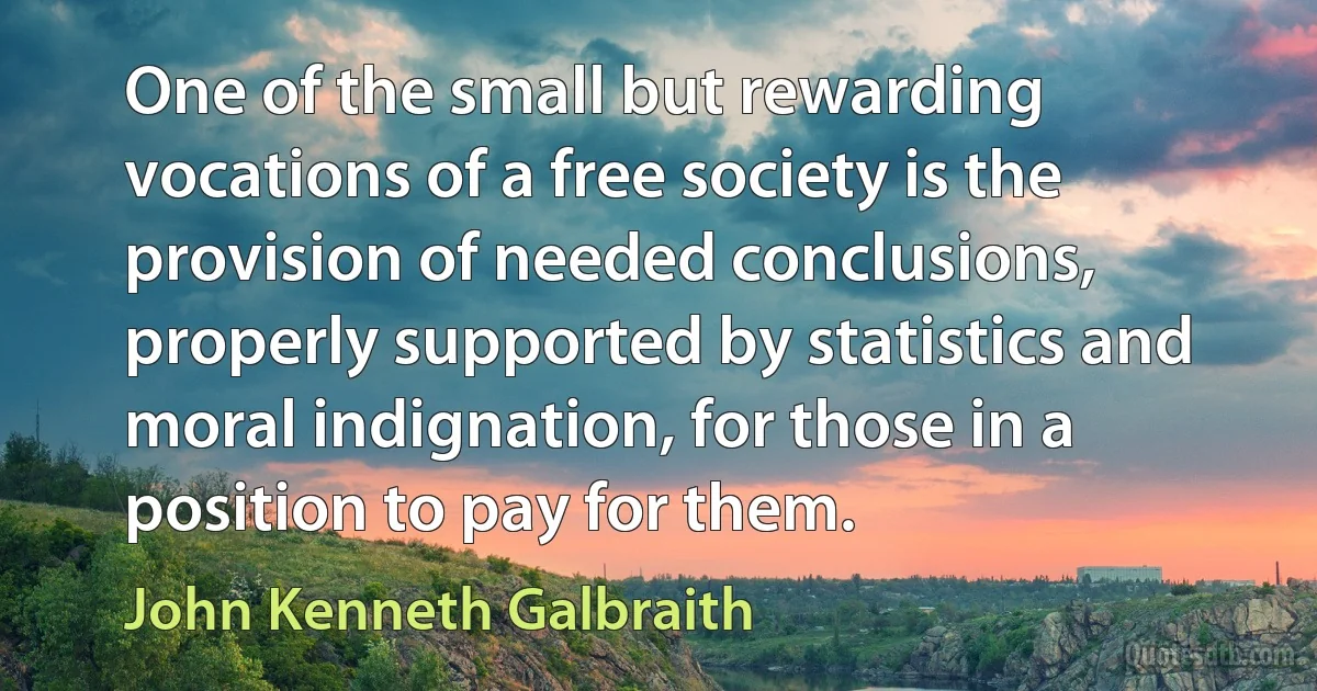 One of the small but rewarding vocations of a free society is the provision of needed conclusions, properly supported by statistics and moral indignation, for those in a position to pay for them. (John Kenneth Galbraith)