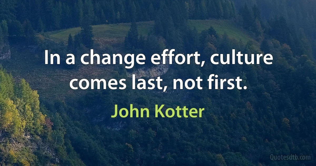 In a change effort, culture comes last, not first. (John Kotter)