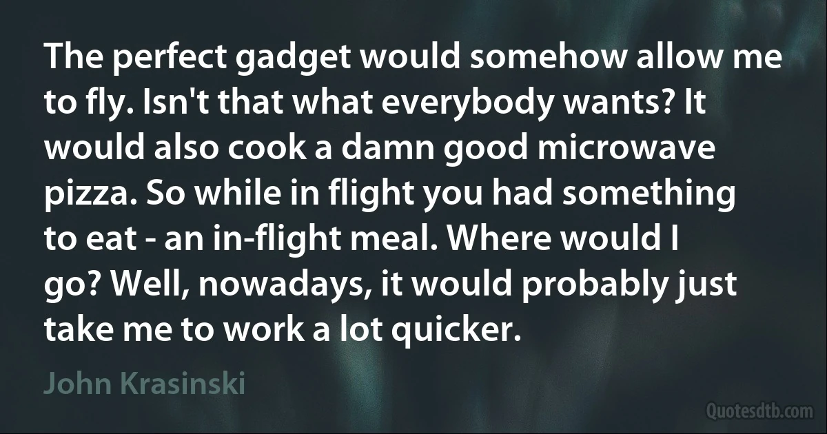 The perfect gadget would somehow allow me to fly. Isn't that what everybody wants? It would also cook a damn good microwave pizza. So while in flight you had something to eat - an in-flight meal. Where would I go? Well, nowadays, it would probably just take me to work a lot quicker. (John Krasinski)